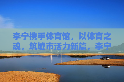 李宁携手体育馆,以体育之魂,筑城市活力新篇,李宁×体育馆,体育铸魂,活力城新 李宁携手体育馆,以体育之魂,筑城市活力新篇,李宁×体育馆,体育铸魂,活力城新
