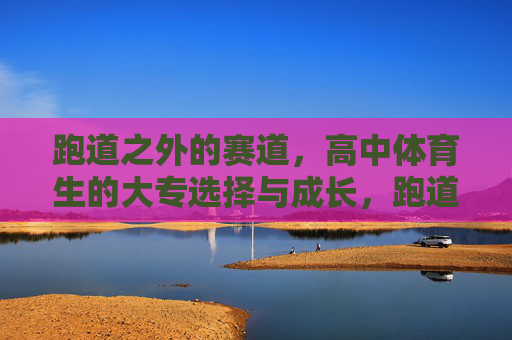 跑道之外的赛道,高中体育生的大专选择与成长,跑道之外,高中体育生的大专选择与成长 跑道之外的赛道,高中体育生的大专选择与成长,跑道之外,高中体育生的大专选择与成长