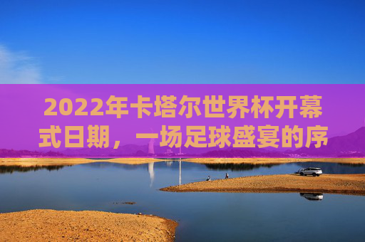 2022年卡塔尔世界杯开幕式日期,一场足球盛宴的序章,2022年卡塔尔世界杯开幕式,足球盛宴序章 2022年卡塔尔世界杯开幕式日期,一场足球盛宴的序章,2022年卡塔尔世界杯开幕式,足球盛宴序章