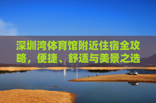 深圳湾体育馆附近住宿全攻略,便捷、舒适与美景之选,深圳湾体育馆附近住宿全攻略,便捷、舒适与美景之选 深圳湾体育馆附近住宿全攻略,便捷、舒适与美景之选,深圳湾体育馆附近住宿全攻略,便捷、舒适与美景之选