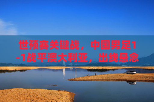 世预赛关键战，中国男足1-1战平澳大利亚，出线悬念仍存，世预赛关键战，中国男足1-1战平澳大利亚，出线悬念仍存