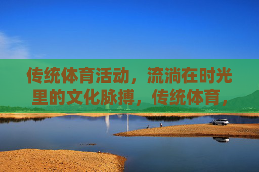 传统体育活动，流淌在时光里的文化脉搏，传统体育，时光里的文化脉搏