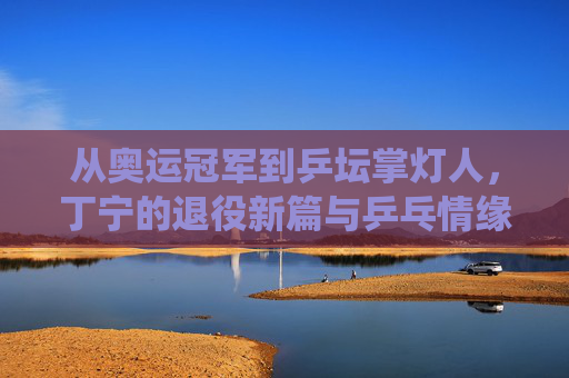 从奥运冠军到乒坛掌灯人,丁宁的退役新篇与乒乓情缘 从奥运冠军到乒坛掌灯人,丁宁的退役新篇与乒乓情缘