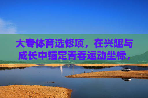 大专体育选修项，在兴趣与成长中锚定青春运动坐标，大专体育选修，兴趣与成长锚定青春运动坐标