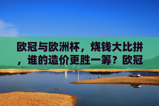 欧冠与欧洲杯,烧钱大比拼,谁的造价更胜一筹?欧冠VS欧洲杯,烧钱大比拼,造价谁更胜一筹? 欧冠与欧洲杯,烧钱大比拼,谁的造价更胜一筹?欧冠VS欧洲杯,烧钱大比拼,造价谁更胜一筹?