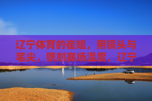 辽宁体育的崔姐,用镜头与笔尖,镌刻赛场温度,辽宁体育崔姐,镜头笔尖镌刻赛场温度 辽宁体育的崔姐,用镜头与笔尖,镌刻赛场温度,辽宁体育崔姐,镜头笔尖镌刻赛场温度