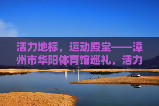 活力地标,运动殿堂——漳州市华阳体育馆巡礼,活力地标,运动殿堂——漳州市华阳体育馆 活力地标,运动殿堂——漳州市华阳体育馆巡礼,活力地标,运动殿堂——漳州市华阳体育馆
