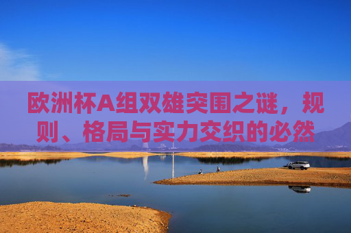 欧洲杯A组双雄突围之谜，规则、格局与实力交织的必然，欧洲杯A组双雄突围之谜，规则、格局与实力的必然
