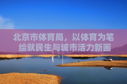 北京市体育局,以体育为笔 绘就民生与城市活力新画卷,北京市体育局以体育为笔绘就民生与城市活力新画卷 北京市体育局,以体育为笔 绘就民生与城市活力新画卷,北京市体育局以体育为笔绘就民生与城市活力新画卷