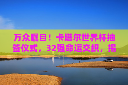 万众瞩目!卡塔尔世界杯抽签仪式,32强命运交织,揭幕战悬念揭晓,卡塔尔世界杯抽签仪式,32强命运交织,揭幕战悬念揭晓 万众瞩目!卡塔尔世界杯抽签仪式,32强命运交织,揭幕战悬念揭晓,卡塔尔世界杯抽签仪式,32强命运交织,揭幕战悬念揭晓