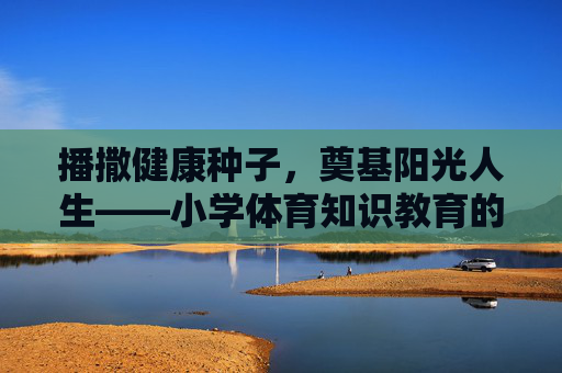 播撒健康种子,奠基阳光人生——小学体育知识教育的价值与实践,播撒健康种子,奠基阳光人生——小学体育知识教育的价值与实践 播撒健康种子,奠基阳光人生——小学体育知识教育的价值与实践,播撒健康种子,奠基阳光人生——小学体育知识教育的价值与实践