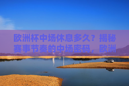 欧洲杯中场休息多久?揭秘赛事节奏的中场密码,欧洲杯中场休息多久?揭秘赛事节奏的中场密码 欧洲杯中场休息多久?揭秘赛事节奏的中场密码,欧洲杯中场休息多久?揭秘赛事节奏的中场密码