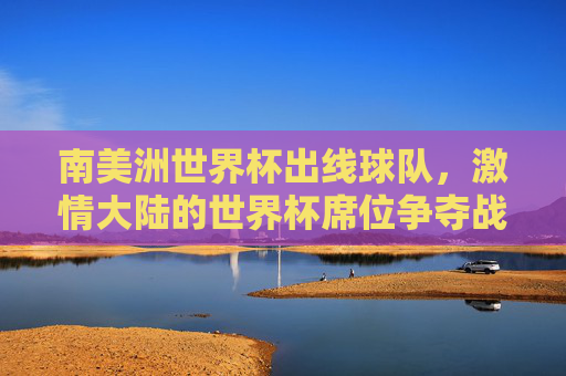 南美洲世界杯出线球队,激情大陆的世界杯席位争夺战,激情大陆的出线争夺,南美洲世界杯席位 南美洲世界杯出线球队,激情大陆的世界杯席位争夺战,激情大陆的出线争夺,南美洲世界杯席位