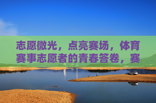 志愿微光,点亮赛场,体育赛事志愿者的青春答卷,赛场微光,青春志愿答卷 志愿微光,点亮赛场,体育赛事志愿者的青春答卷,赛场微光,青春志愿答卷