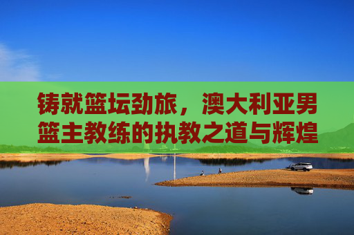 铸就篮坛劲旅,澳大利亚男篮主教练的执教之道与辉煌征程,铸就篮坛劲旅,澳大利亚男篮主教练的执教之道与辉煌征程 铸就篮坛劲旅,澳大利亚男篮主教练的执教之道与辉煌征程,铸就篮坛劲旅,澳大利亚男篮主教练的执教之道与辉煌征程