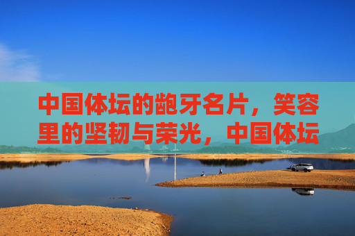中国体坛的龅牙名片,笑容里的坚韧与荣光,中国体坛的龅牙名片,笑容里的坚韧与荣光 中国体坛的龅牙名片,笑容里的坚韧与荣光,中国体坛的龅牙名片,笑容里的坚韧与荣光