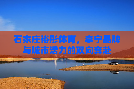 石家庄裕彤体育,李宁品牌与城市活力的双向奔赴 石家庄裕彤体育,李宁品牌与城市活力的双向奔赴