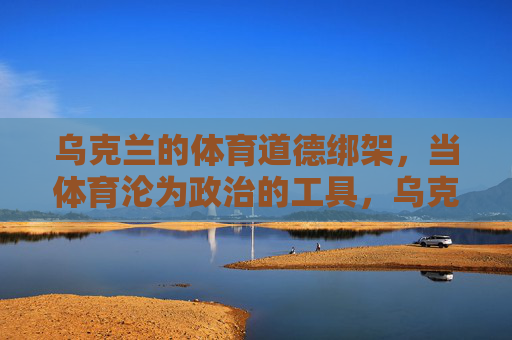 乌克兰的体育道德绑架,当体育沦为政治的工具,乌克兰体育道德绑架,当竞技沦为政治工具 乌克兰的体育道德绑架,当体育沦为政治的工具,乌克兰体育道德绑架,当竞技沦为政治工具