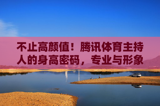 不止高颜值!腾讯体育主持人的身高密码,专业与形象的平衡术,不止高颜值!腾讯体育主持人的身高密码与专业形象平衡术 不止高颜值!腾讯体育主持人的身高密码,专业与形象的平衡术,不止高颜值!腾讯体育主持人的身高密码与专业形象平衡术