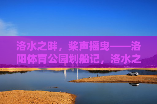 洛水之畔,桨声摇曳——洛阳体育公园划船记,洛水之畔桨声摇曳,洛阳体育公园划船记 洛水之畔,桨声摇曳——洛阳体育公园划船记,洛水之畔桨声摇曳,洛阳体育公园划船记