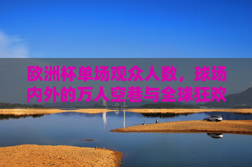 欧洲杯单场观众人数,球场内外的万人空巷与全球狂欢,欧洲杯单场,万人空巷与全球狂欢 欧洲杯单场观众人数,球场内外的万人空巷与全球狂欢,欧洲杯单场,万人空巷与全球狂欢