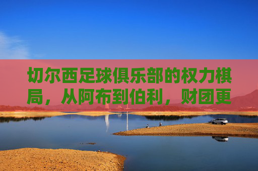 切尔西足球俱乐部的权力棋局,从阿布到伯利,财团更迭中的蓝军命运,切尔西权力棋局,从阿布到伯利,财团更迭中的蓝军命运 切尔西足球俱乐部的权力棋局,从阿布到伯利,财团更迭中的蓝军命运,切尔西权力棋局,从阿布到伯利,财团更迭中的蓝军命运