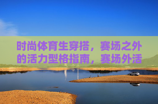 时尚体育生穿搭,赛场之外的活力型格指南,赛场外活力型格,体育生穿搭指南 时尚体育生穿搭,赛场之外的活力型格指南,赛场外活力型格,体育生穿搭指南