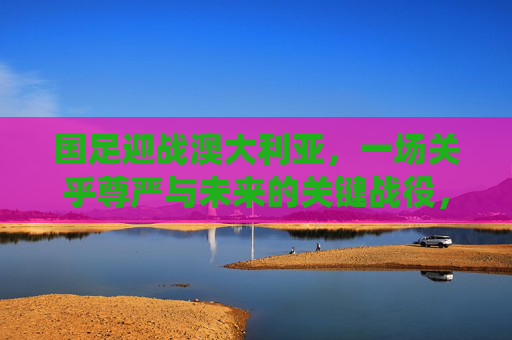 国足迎战澳大利亚,一场关乎尊严与未来的关键战役,国足迎战澳大利亚,尊严与未来的关键战役 国足迎战澳大利亚,一场关乎尊严与未来的关键战役,国足迎战澳大利亚,尊严与未来的关键战役