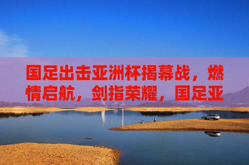 国足出击亚洲杯揭幕战,燃情启航,剑指荣耀,国足亚洲杯揭幕战燃情启航剑指荣耀 国足出击亚洲杯揭幕战,燃情启航,剑指荣耀,国足亚洲杯揭幕战燃情启航剑指荣耀
