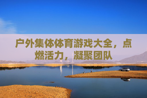 户外集体体育游戏大全，点燃活力，凝聚团队