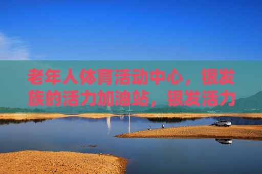 老年人体育活动中心，银发族的活力加油站，银发活力加油站，老年体育活动中心