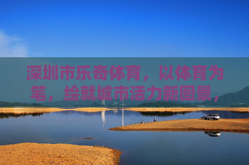 深圳市乐奇体育,以体育为笔,绘就城市活力新图景,乐奇体育,以体育为笔,绘就城市活力新图景 深圳市乐奇体育,以体育为笔,绘就城市活力新图景,乐奇体育,以体育为笔,绘就城市活力新图景