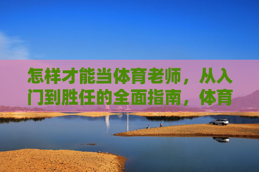 怎样才能当体育老师，从入门到胜任的全面指南，体育老师从入门到胜任，全面指南