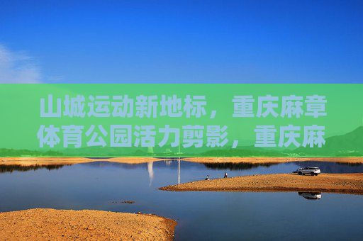 山城运动新地标，重庆麻章体育公园活力剪影，重庆麻章体育公园，山城运动活力新地标