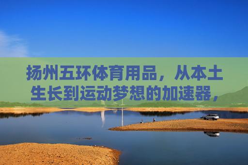 扬州五环体育用品,从本土生长到运动梦想的加速器,扬州五环,本土生长,运动梦想加速器 扬州五环体育用品,从本土生长到运动梦想的加速器,扬州五环,本土生长,运动梦想加速器