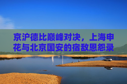 京沪德比巅峰对决，上海申花与北京国安的宿敌恩怨录，京沪德比巅峰对决，申花与国安宿敌恩怨录