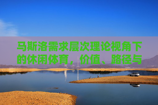 马斯洛需求层次理论视角下的休闲体育,价值、路径与未来展望,马斯洛需求层次理论视角下休闲体育的价值、路径与未来展望 马斯洛需求层次理论视角下的休闲体育,价值、路径与未来展望,马斯洛需求层次理论视角下休闲体育的价值、路径与未来展望