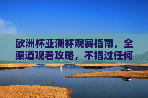 欧洲杯亚洲杯观赛指南，全渠道观看攻略，不错过任何精彩，欧洲杯亚洲杯观赛全攻略，全渠道观看指南，精彩不错过