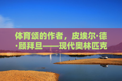 体育颂的作者,皮埃尔·德·顾拜旦——现代奥林匹克精神的伟大颂歌者,皮埃尔·德·顾拜旦,体育颂作者与现代奥林匹克精神的伟大颂歌者 体育颂的作者,皮埃尔·德·顾拜旦——现代奥林匹克精神的伟大颂歌者,皮埃尔·德·顾拜旦,体育颂作者与现代奥林匹克精神的伟大颂歌者