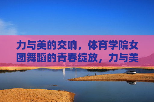 力与美的交响,体育学院女团舞蹈的青春绽放,力与美共舞,体育学院女团的青春绽放 力与美的交响,体育学院女团舞蹈的青春绽放,力与美共舞,体育学院女团的青春绽放