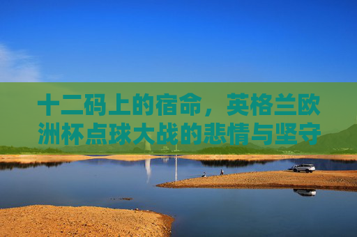 十二码上的宿命,英格兰欧洲杯点球大战的悲情与坚守,十二码上的宿命,英格兰欧洲杯点球大战的悲情坚守 十二码上的宿命,英格兰欧洲杯点球大战的悲情与坚守,十二码上的宿命,英格兰欧洲杯点球大战的悲情坚守