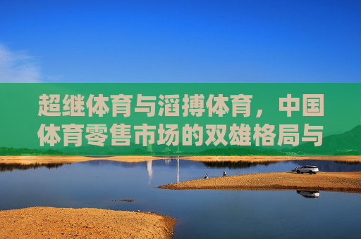 超继体育与滔搏体育,中国体育零售市场的双雄格局与未来竞合之路,超继与滔搏,中国体育零售的双雄竞合之路 超继体育与滔搏体育,中国体育零售市场的双雄格局与未来竞合之路,超继与滔搏,中国体育零售的双雄竞合之路