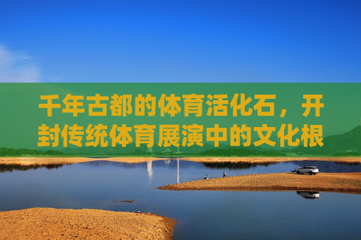 千年古都的体育活化石，开封传统体育展演中的文化根脉与时代律动，开封体育活化石，文化根脉与时代律动