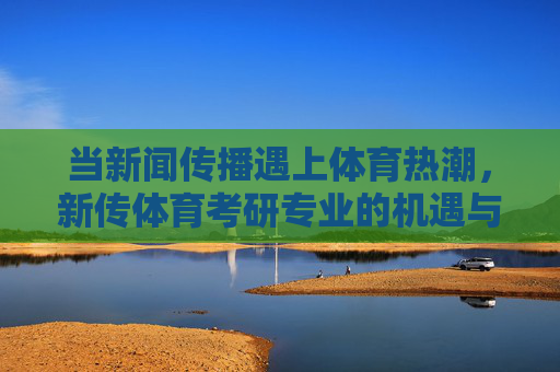 当新闻传播遇上体育热潮，新传体育考研专业的机遇与挑战，新闻传播遇上体育热潮，新传体育考研专业的机遇与挑战