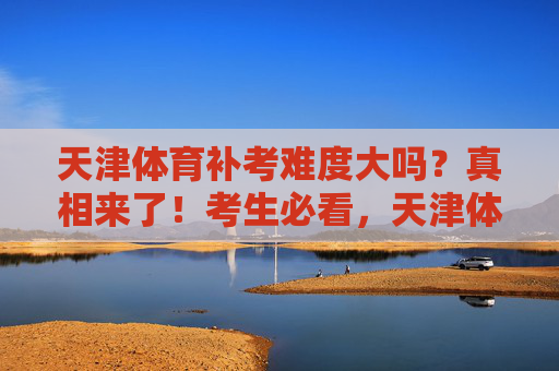 天津体育补考难度大吗?真相来了!考生必看,天津体育补考难度真相!考生必看 天津体育补考难度大吗?真相来了!考生必看,天津体育补考难度真相!考生必看