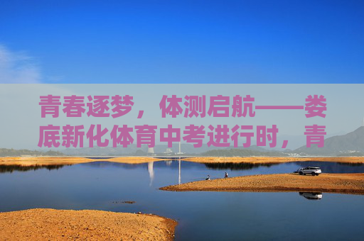 青春逐梦，体测启航——娄底新化体育中考进行时，青春逐梦，体测启航——娄底新化体育中考进行时