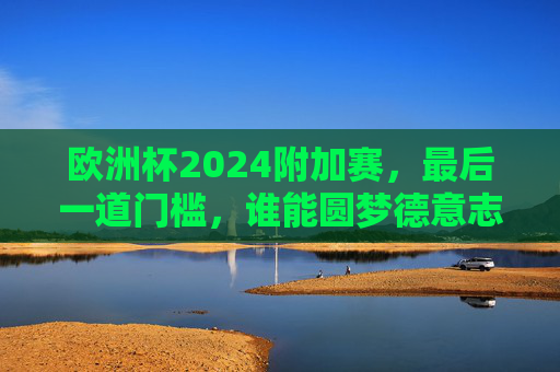 欧洲杯2024附加赛,最后一道门槛,谁能圆梦德意志?欧洲杯2024附加赛,最后一道门槛,谁能圆梦德意志? 欧洲杯2024附加赛,最后一道门槛,谁能圆梦德意志?欧洲杯2024附加赛,最后一道门槛,谁能圆梦德意志?