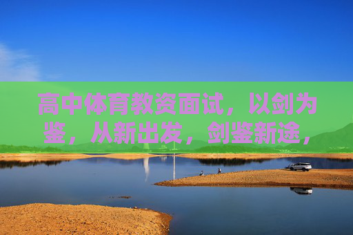 高中体育教资面试,以剑为鉴,从新出发,剑鉴新途,高中体育教资面试的反思与启航 高中体育教资面试,以剑为鉴,从新出发,剑鉴新途,高中体育教资面试的反思与启航