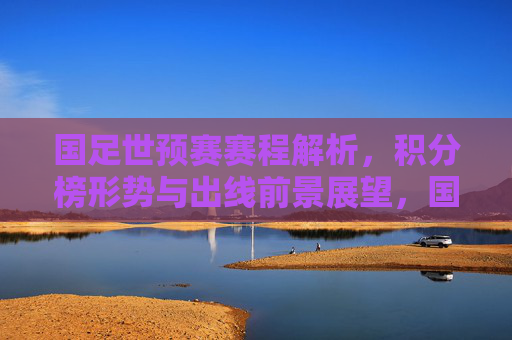 国足世预赛赛程解析,积分榜形势与出线前景展望,国足世预赛赛程解析、积分榜形势与出线前景展望 国足世预赛赛程解析,积分榜形势与出线前景展望,国足世预赛赛程解析、积分榜形势与出线前景展望