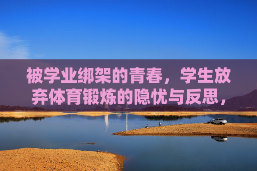 被学业绑架的青春,学生放弃体育锻炼的隐忧与反思,学业绑架下的青春,体育锻炼的隐忧与反思 被学业绑架的青春,学生放弃体育锻炼的隐忧与反思,学业绑架下的青春,体育锻炼的隐忧与反思